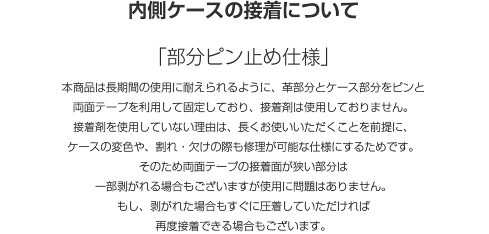 内側ケースの接着について 「部分ピン止め仕様」本商品は長期間の使用に耐えられるように、革部分とケース部分をピンと両面テープを利用して固定しており、接着剤は使用しておりません。接着剤を使用していない理由は、長くお使いいただくことを前提に、ケースの変色や、割れ・欠けの際も修理が可能な仕様にするためです。そのため両面テープの接着面が狭い部分は一部剥がれる場合もございますが使用に問題はありません。もし、剥がれた場合もすぐに圧着していただければ再度接着できる場合もございます。