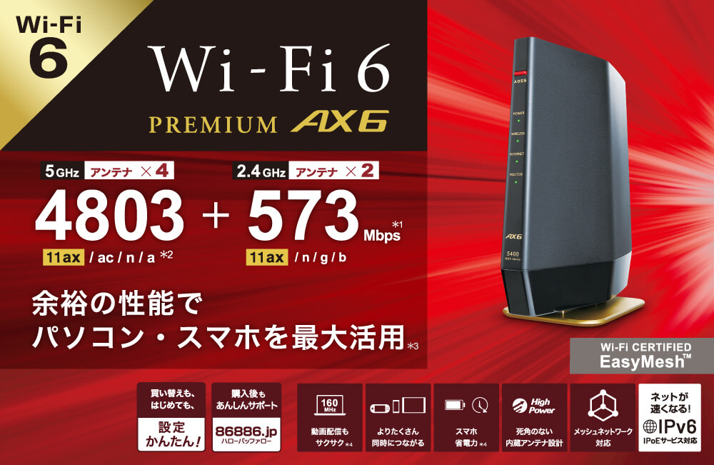 Wi-Fi 6 PREMIUM AX6 5GHz アンテナ×4 4803Mbps（11ax／ac／n／a ＊2） + 2.4GHz アンテナ×2 573Mbps＊1（11ax／n／g／b） 余裕の性能でパソコン・スマートフォンを最大活用＊3 買替えも、はじめても、設定かんたん！ 購入後もあんしんサポート 86886.jp 動画配信もサクサク＊4 よりたくさん同時につながる スマートフォン省電力＊4 死角のない内蔵アンテナ設計 メッシュネットワーク ネットが速くなる！IPv6 IPoEサービス対応