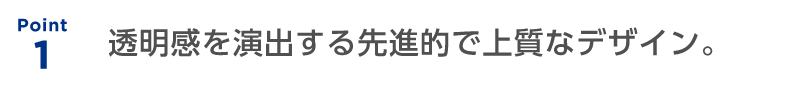 Point 1：透明感を演出する先進的で上質なデザイン。