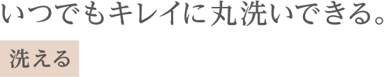 いつでもキレイに丸洗いできる*2。洗える