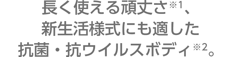 長く使える頑丈さ※1、新生活様式にも適した抗菌・抗ウイルスボディ※2。