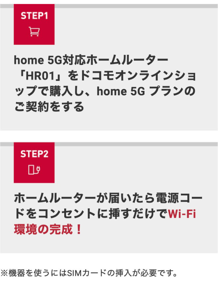 STEP1 home 5G対応ホームルーター「HR01」をドコモオンラインショップで購入し、home 5G プランのご契約をする STEP2 ホームルーターが届いたら電源コードをコンセントに挿すだけでWi-Fi環境の完成！