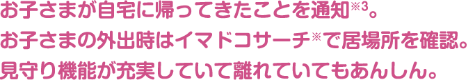 お子さまが自宅に帰ってきたことを通知※3。見守り機能が充実していて離れていてもあんしん。