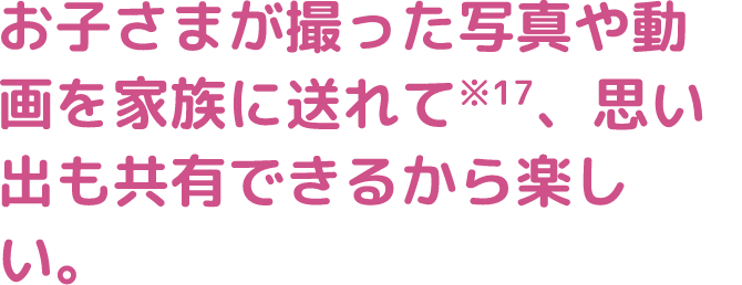 お子さまが撮った写真や動画を家族に送れて※17、思い出も共有できるから楽しい。