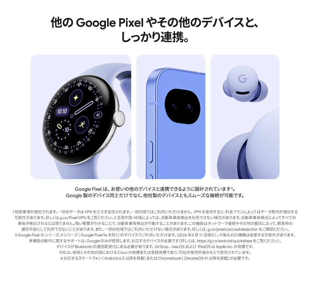 他の Google Pixel やその他のデバイスと、しっかり連携。Google 製のデバイス同士だけでなく、他社製のデバイスともスムーズな接続が可能です。