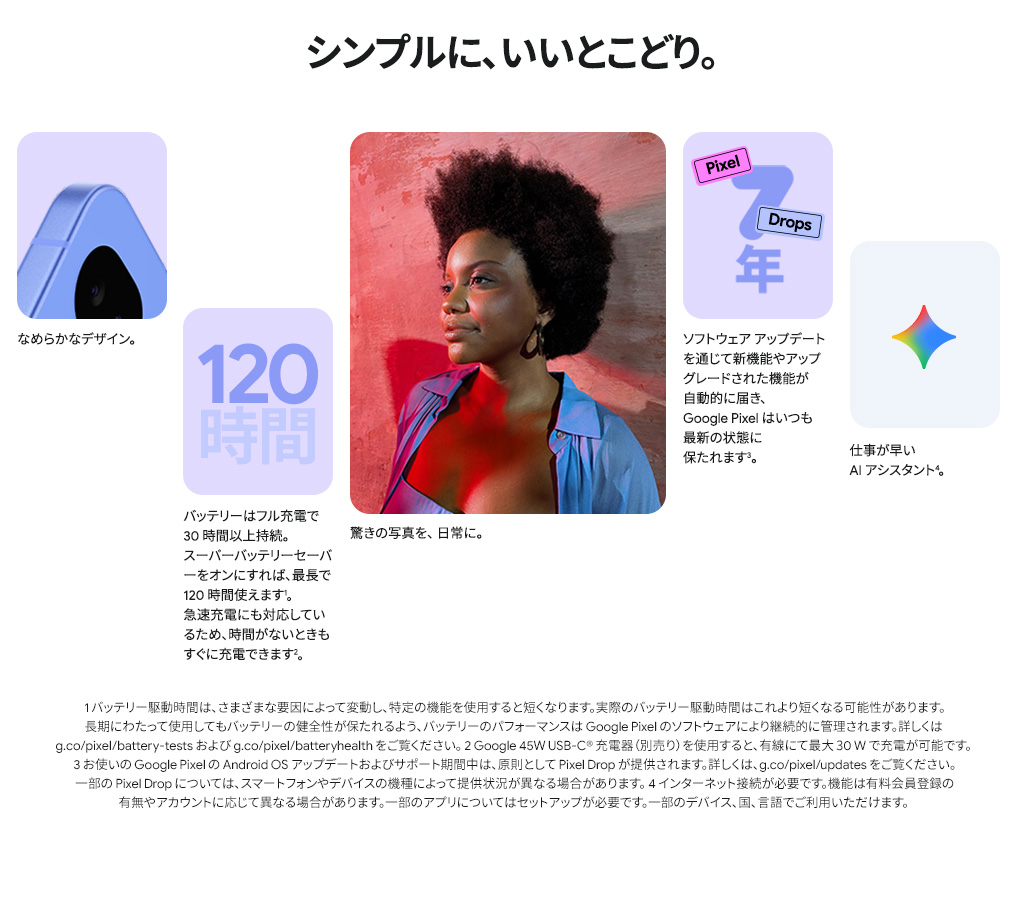 なめらかなデザイン。バッテリーは最長で 120 時間。驚きの写真を、日常に。Google Pixel はいつも最新の状態に。仕事が早い AI アシスタント。