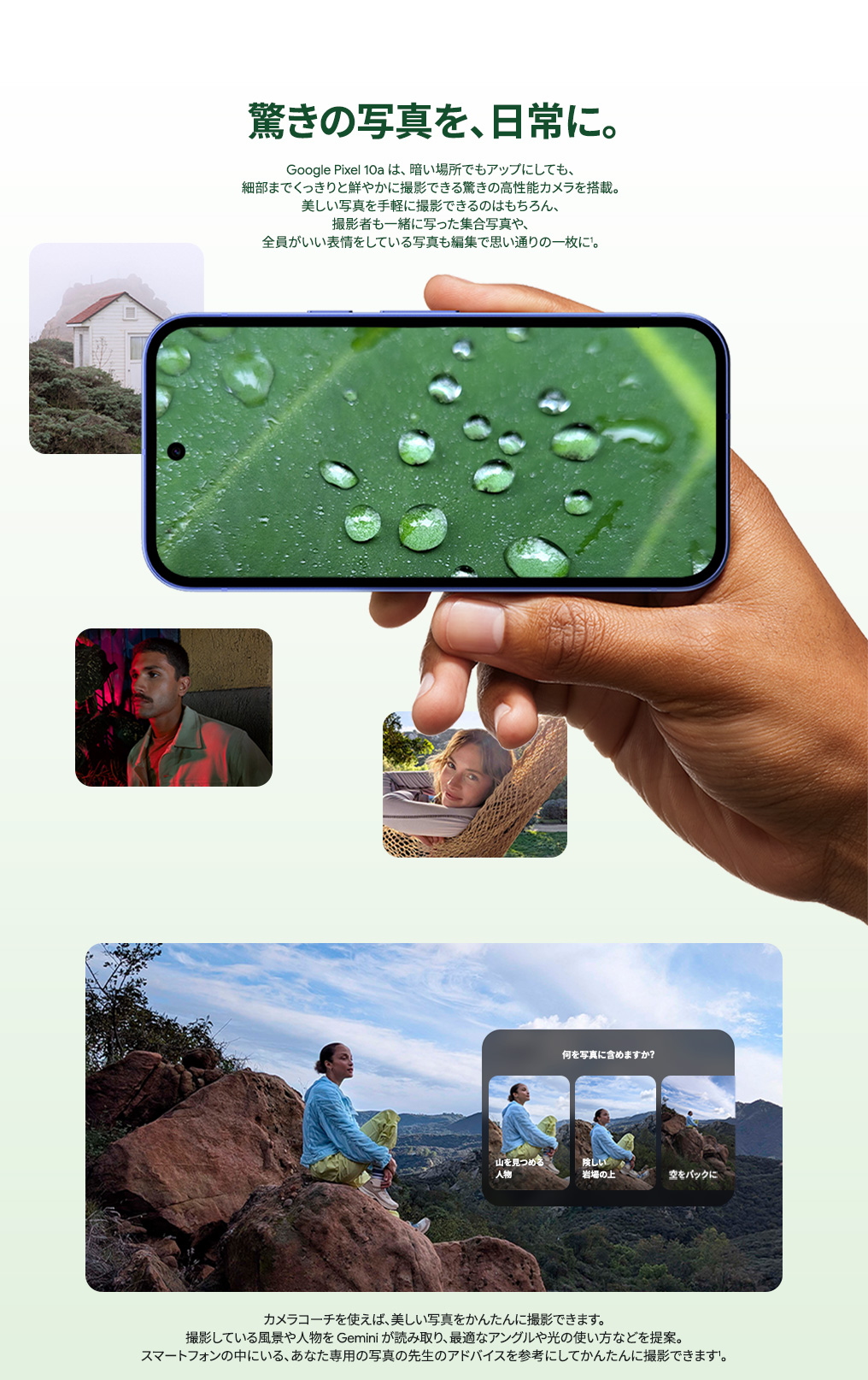 驚きの写真を、日常に。Google Pixel 10a は暗い場所もアップにしても、細部まで撮影できる高性能カメラを搭載。カメラコーチを使えば、Gemini があなた専用の写真の先生のアドバイスを。