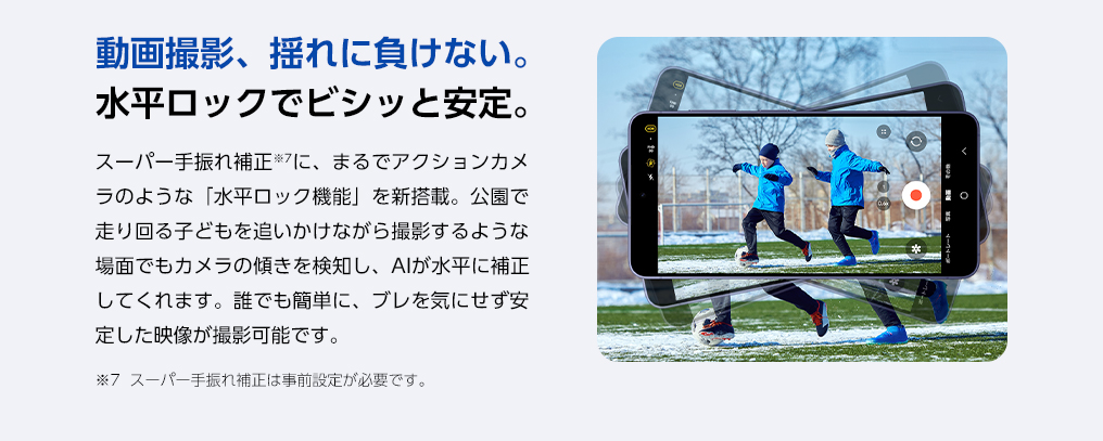 スーパー手ぶれ補正に、まるでアクションカメラのような「水平ロック機能」を新搭載。公園で走り回るお子さまを追いかけながら撮影するような場面でもカメラの傾きを検知し、AIが水平に補正。