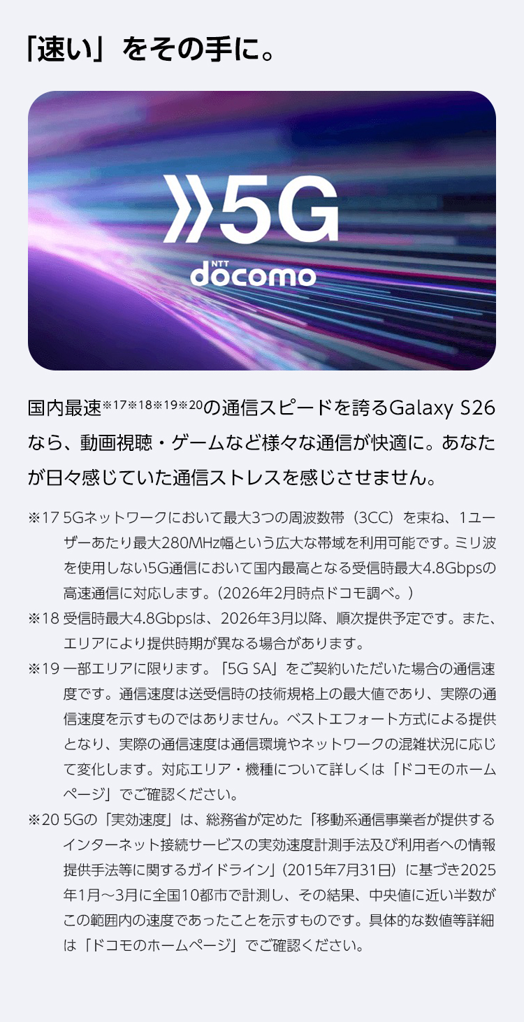 国内最速の通信スピードを誇るGalaxy S26なら、動画視聴・ゲームなど様々な通信が快適に。あなたが日々感じていた通信ストレスを感じない。