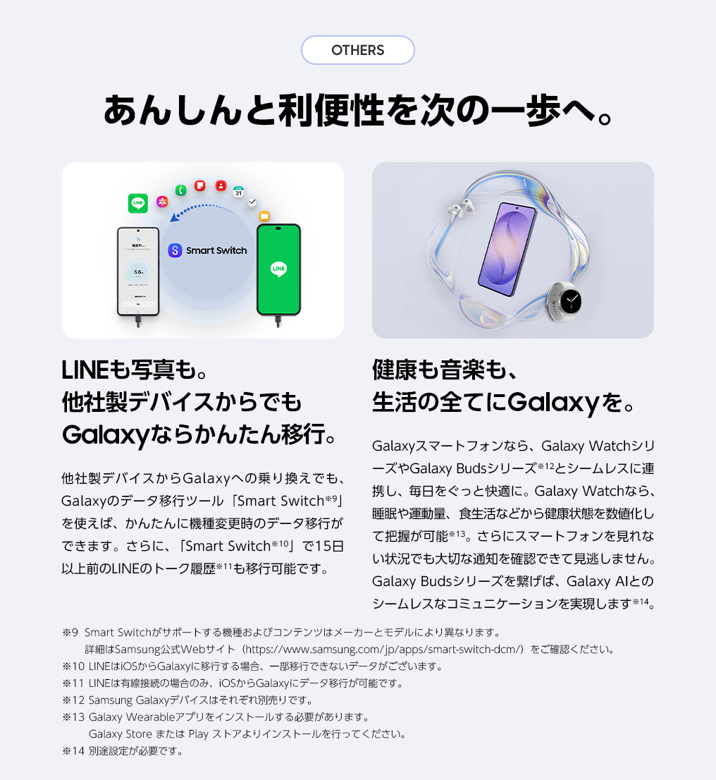LINEも写真も。他社製デバイスからでもGalaxyならかんたん移行。また、Galaxyスマートフォンなら、Galaxy WatchシリーズやGalaxy Budsシリーズとシームレスに連携し、毎日をぐっと快適に。