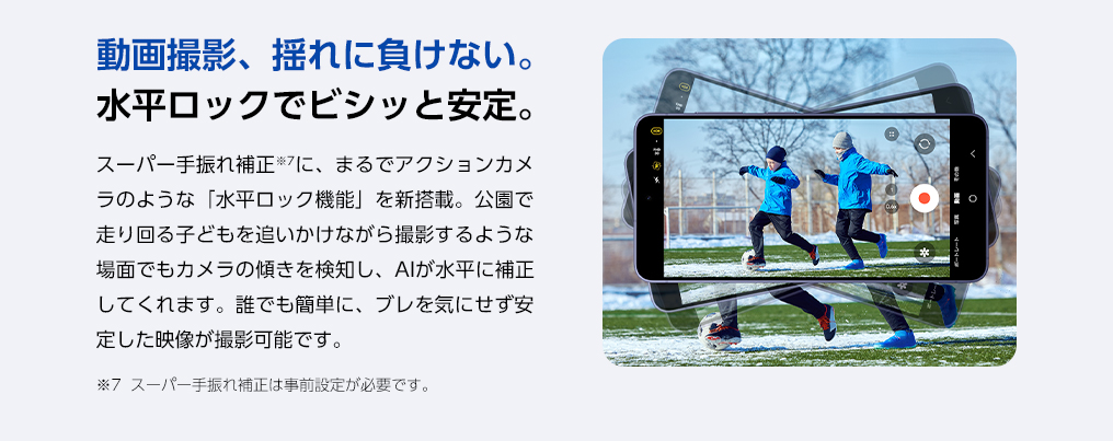 スーパー手ぶれ補正に、まるでアクションカメラのような「水平ロック機能」を新搭載。公園で走り回るお子さまを追いかけながら撮影するような場面でもカメラの傾きを検知し、AIが水平に補正。