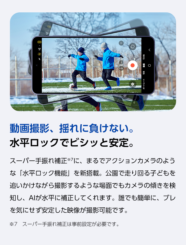 スーパー手ぶれ補正に、まるでアクションカメラのような「水平ロック機能」を新搭載。公園で走り回るお子さまを追いかけながら撮影するような場面でもカメラの傾きを検知し、AIが水平に補正。