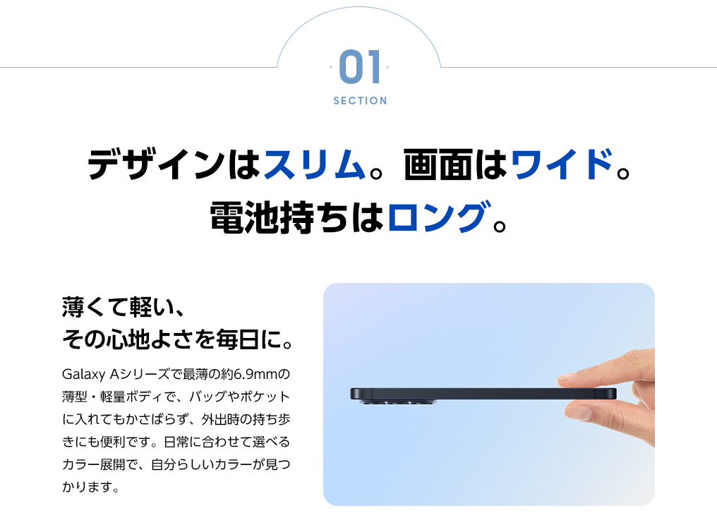 薄くて軽い、その心地よさを毎日に。Galaxy Aシリーズで最薄の約6.9mmの薄型・軽量ボディで、バッグやポケットに入れてもかさばらず、外出時の持ち歩きにも便利です。日常に合わせて選べるカラー展開で、自分らしいカラーが見つかります。