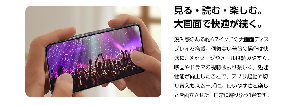見る・読む・楽しむ。大画面で快適が続く。没入感のある約6.7インチの大画面ディスプレイを搭載。何気ない普段の操作は快適に、メッセージやメールは読みやすく、映画やドラマの視聴はより楽しく。処理性能が向上したことで、アプリ起動や切り替えもスムーズに。使いやすさと楽しさを両立させた、日常に寄り添う1台です。