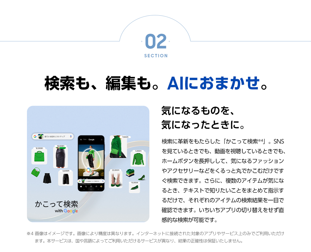 気になるものを、気になったときに。検索に革新をもたらした「かこって検索」。SNSを見ているときでも、動画を視聴しているときでも、ホームボタンを長押しして、気になるファッションやアクセサリーなどをくるっと丸でかこむだけですぐ検索できます。さらに、複数のアイテムが気になる時、テキストで知りたいことをまとめて指示するだけで、それぞれのアイテムの検索結果を一目で確認できます。