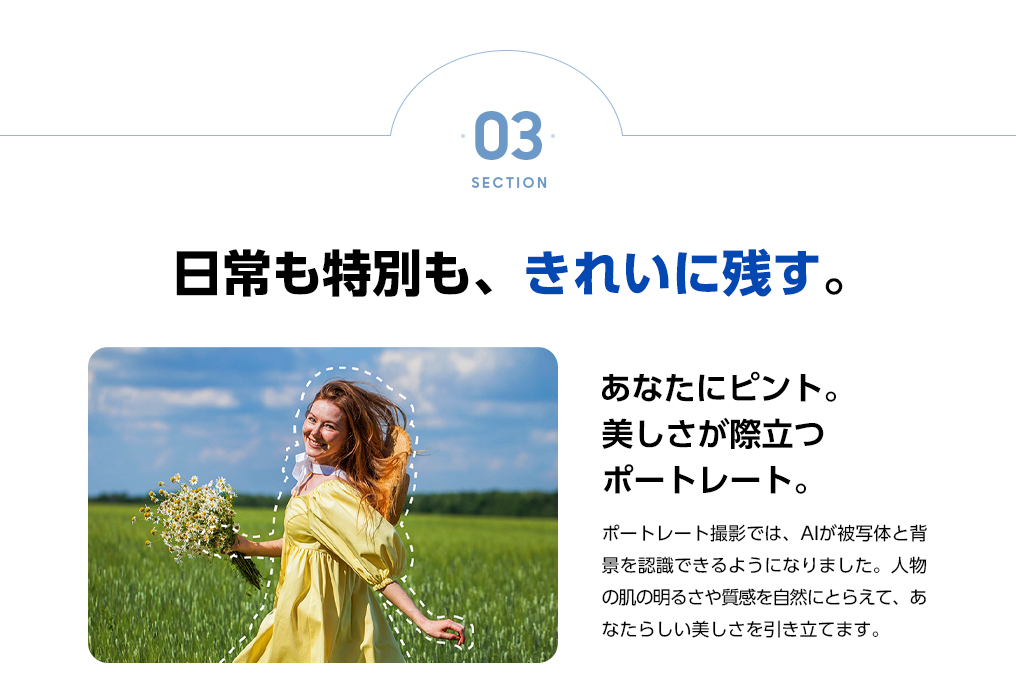 あなたにピント。美しさが際立つポートレート。ポートレート撮影では、AIが被写体と背景を認識できるようになりました。人物の肌の明るさや質感を自然にとらえて、あなたらしい美しさを引き立てます。