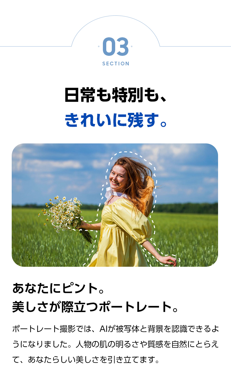 あなたにピント。美しさが際立つポートレート。ポートレート撮影では、AIが被写体と背景を認識できるようになりました。人物の肌の明るさや質感を自然にとらえて、あなたらしい美しさを引き立てます。