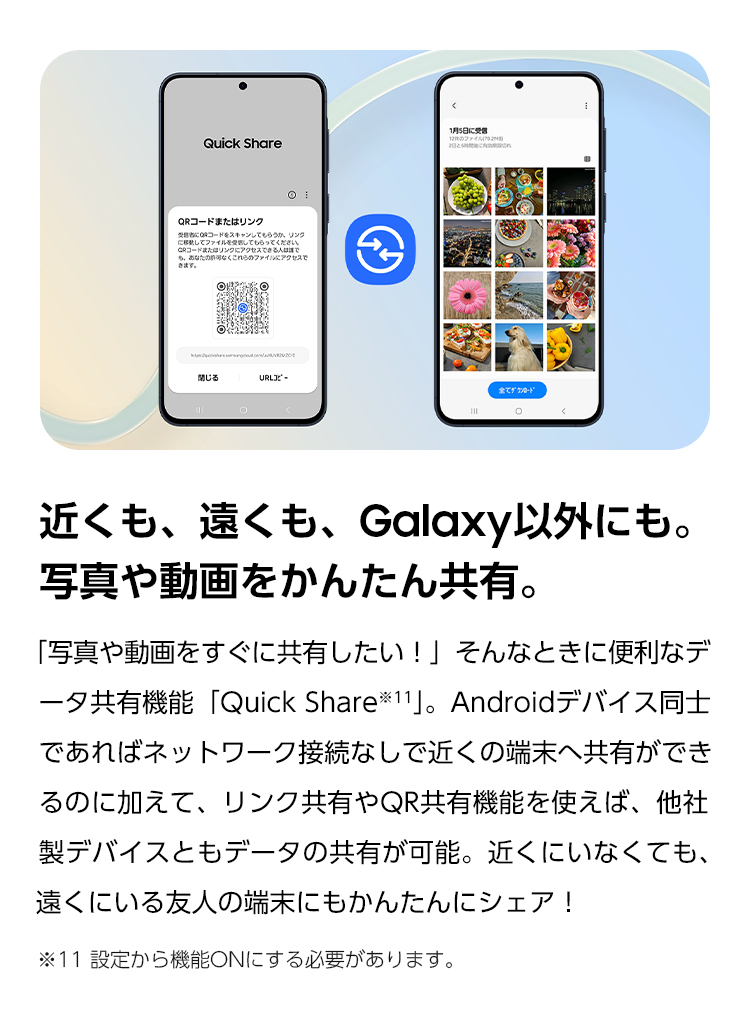 近くも、遠くも、Galaxy以外にも。写真や動画をかんたん共有。「写真や動画をすぐに共有したい!」そんな時に便利なデータ共有機能「Quick Share」。Androidデバイス同士であればネットワーク接続なしで近くの端末へ共有ができるのに加えて、リンク共有やQR共有機能を使えば、他社製デバイスともデータの共有が可能です。