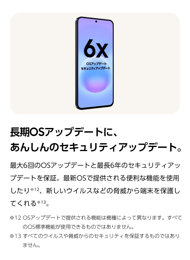 長期OSアップデートに、あんしんのセキュリティアップデート。最大6回のOSアップデートと最長6年のセキュリティアップデートを保証。最新OSで提供される便利な機能を使用したり、新しいウイルスなどの脅威から端末を保護します。