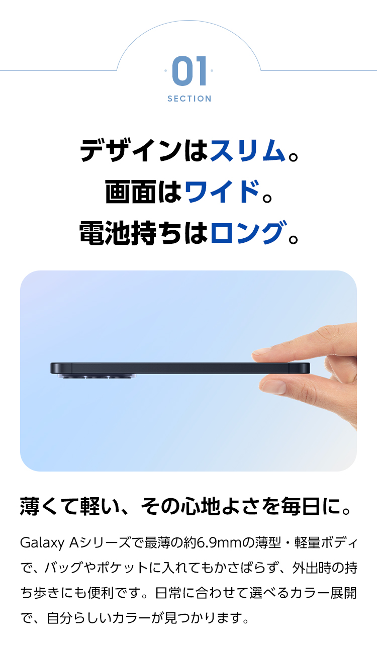 薄くて軽い、その心地よさを毎日に。Galaxy Aシリーズで最薄の約6.9mmの薄型・軽量ボディで、バッグやポケットに入れてもかさばらず、外出時の持ち歩きにも便利です。日常に合わせて選べるカラー展開で、自分らしいカラーが見つかります。