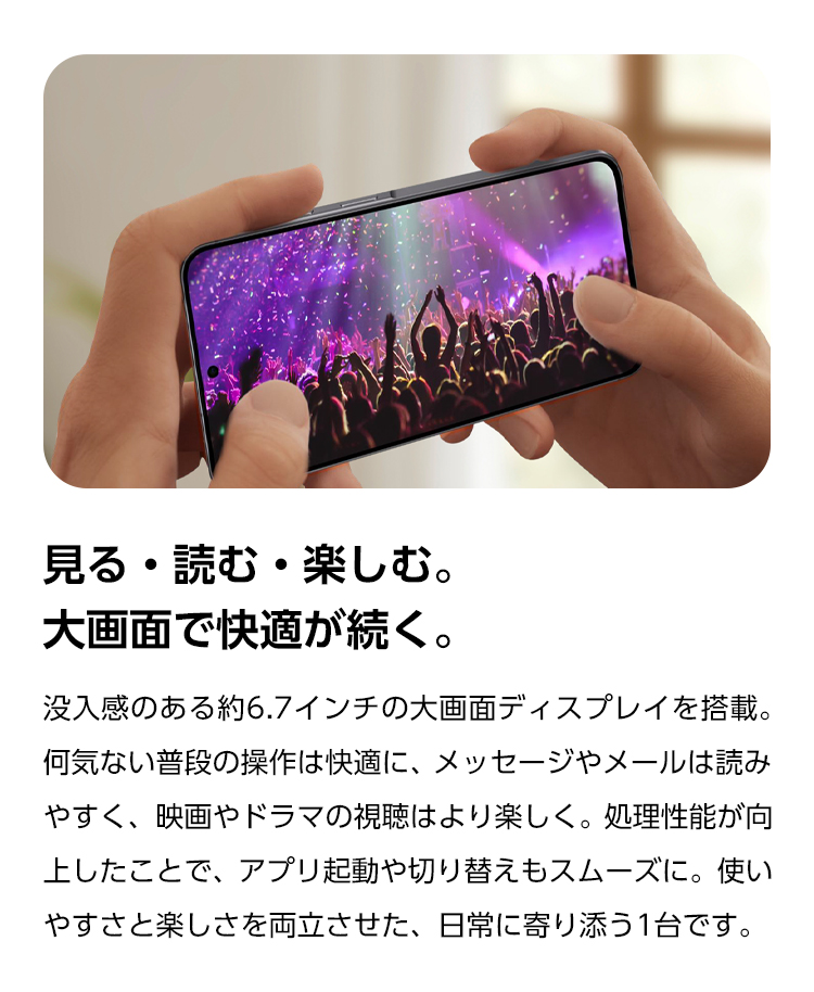 見る・読む・楽しむ。大画面で快適が続く。没入感のある約6.7インチの大画面ディスプレイを搭載。何気ない普段の操作は快適に、メッセージやメールは読みやすく、映画やドラマの視聴はより楽しく。処理性能が向上したことで、アプリ起動や切り替えもスムーズに。使いやすさと楽しさを両立させた、日常に寄り添う1台です。