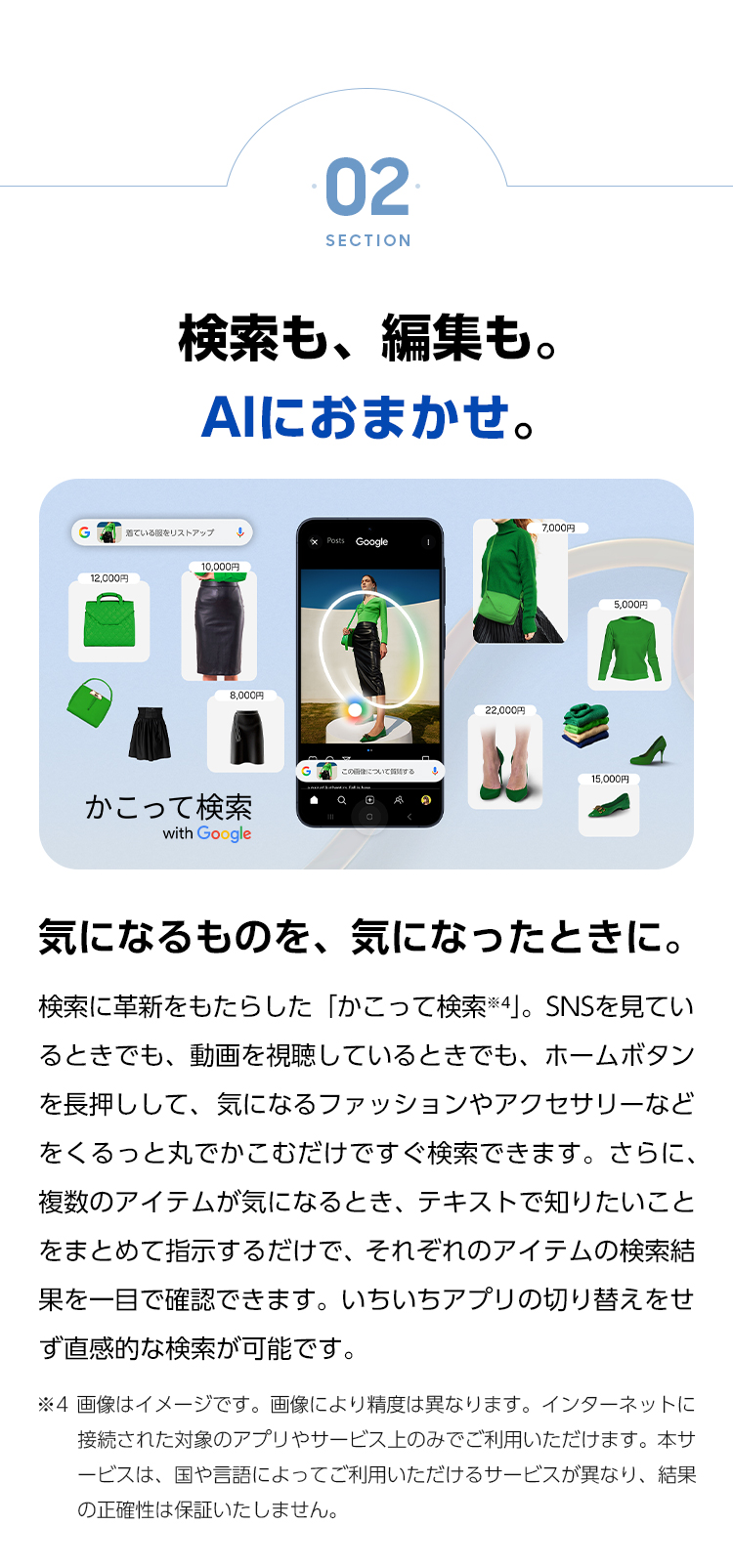 気になるものを、気になったときに。検索に革新をもたらした「かこって検索」。SNSを見ているときでも、動画を視聴しているときでも、ホームボタンを長押しして、気になるファッションやアクセサリーなどをくるっと丸でかこむだけですぐ検索できます。さらに、複数のアイテムが気になる時、テキストで知りたいことをまとめて指示するだけで、それぞれのアイテムの検索結果を一目で確認できます。