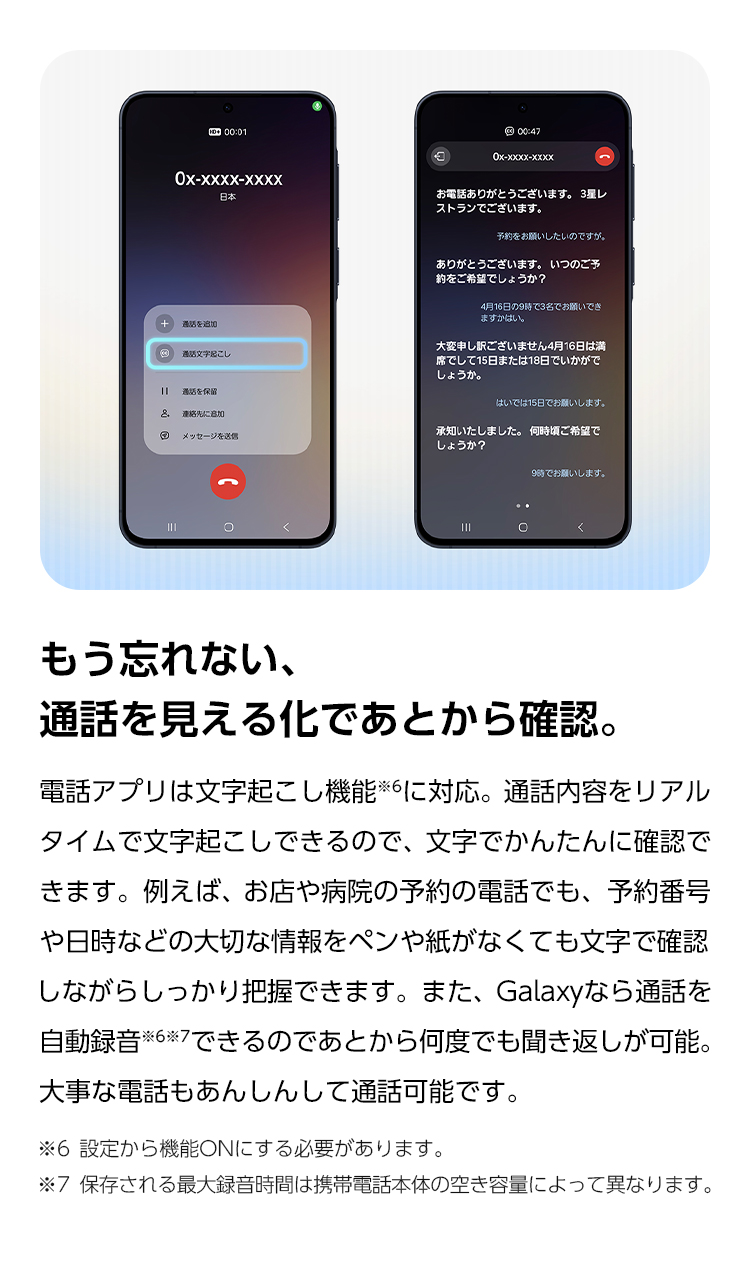 もう忘れない、通話を見える化であとから確認。電話アプリは文字起こし機能に対応。通話内容をリアルタイムで文字起こしできるので、文字でかんたんに確認できます。また、Galaxyなら通話を自動録音できるのであとから何度でも聞き返しが可能。大事な電話もあんしんして通話可能です。