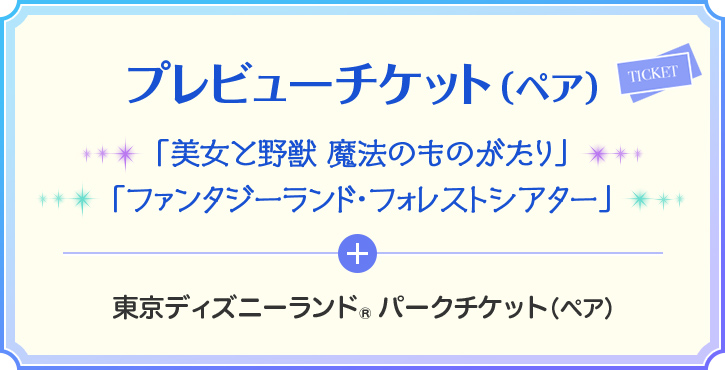 プレビューチケット(ペア) 「美女と野獣 魔法のものがたり」 「ファンタジーランド・フォレストシアター」 + 東京ディズニーランド® パークチケット(ペア)