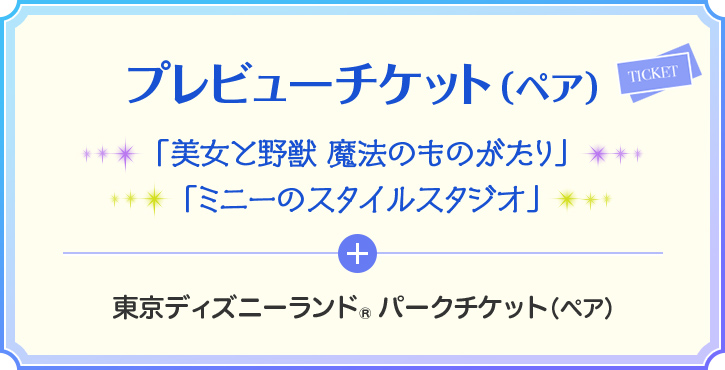 プレビューチケット(ペア) 「美女と野獣 魔法のものがたり」 「ミニーのスタイルスタジオ」 + 東京ディズニーランド® パークチケット(ペア)