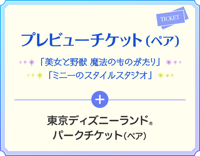 プレビューチケット(ペア) 「美女と野獣 魔法のものがたり」 「ミニーのスタイルスタジオ」 + 東京ディズニーランド® パークチケット(ペア)